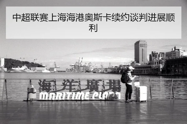中超联赛上海海港奥斯卡续约谈判进展顺利